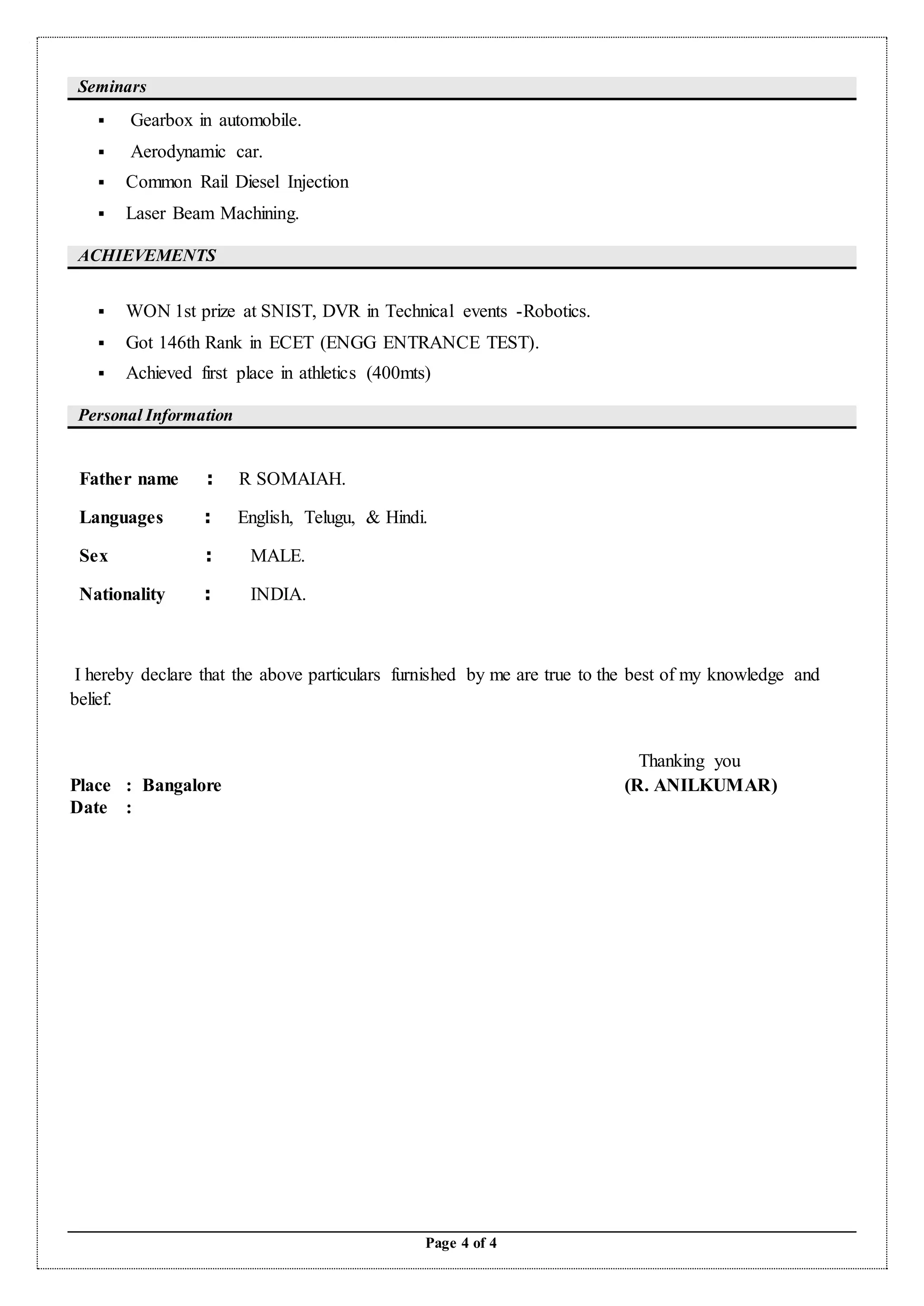 Page 4 of 4
Seminars
 Gearbox in automobile.
 Aerodynamic car.
 Common Rail Diesel Injection
 Laser Beam Machining.
ACHIEVEMENTS
 WON 1st prize at SNIST, DVR in Technical events -Robotics.
 Got 146th Rank in ECET (ENGG ENTRANCE TEST).
 Achieved first place in athletics (400mts)
Personal Information
Father name : R SOMAIAH.
Languages : English, Telugu, & Hindi.
Sex : MALE.
Nationality : INDIA.
I hereby declare that the above particulars furnished by me are true to the best of my knowledge and
belief.
Thanking you
Place : Bangalore (R. ANILKUMAR)
Date :
 