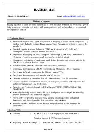 Page 1 of 4
R.ANILKUMAR
Mobile No:+91-8050429403 Email: anilkumar14609@gmail.com
Mechanical engineer
Seeking a position to utilize my skills and abilities in a firm that offers technical and professional growth
being resourceful, innovative and flexible with strong passion to work and contribute to the growth of
the organization and self.
Profile at a Glance
 Mechanical designer with 3 years of experience in designing of various aircraft components (
Landing Gear, Hydraulic Systems, Break systems, Cabin Pressurization systems of Business Jet
aircrafts ).
 Acquired expertise in design Software’s CAD/CAM (Unigraphics NX), Solid work,
Pro/Engineer Wildfire, Autodesk Inventor and AutoCAD.
 Experienced in designing of 2D&3D computer –aided design (CAD) using CAD software’s
(designing of machines parts, automated conveyor layout, infrastructure).
 Experienced in designing of plastic/sheet metal design, die casting and working with Jigs &
BIW Fixture / Industrial Product Design.
 Good knowledge of GD&T standards, stack up tolerance techniques.
 Experienced in programming of SMT components and Maintenance of SMT machines.
 Experienced in Stencil programming for different types of PCBs.
 Experienced in programming and operating of CNC machine.
 Working experience in conversion from tiff, JPEG and other CAD files to Inventor.
 Designer experience of mechanical products, machine parts, assemblies and components for
global ISO manufacturers and development.
 Designing and Printing the barcode on E.V.M through FIBER-LASERMARKING IPG
PHOTONICS
 Knowledge in quality control, product life cycle development and techniques for increasing
effective manufacture and distribution of goods.
 Proven ability for proactive troubleshooting, ensuring smooth operations and optimal
functionality and Strong leadership skills to motivate team members.
 Resolving technical problems in client location and participating in client meetings for
coordination.
Technical Skills
 Software : AUTOCAD, CAD/CAM (unigraphics), solid work, Pro-E,
Autodesk Inventor & CNC program / operator.
 Operating System &Packages : Windows XP, Windows 7/8, MS Office 2003/07/10
 