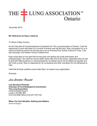November 2015
RE: Reference for Ryan Linthorne
To Whom It May Concern:
As the Volunteer & Fund Development Coordinator for The Lung Association of Ontario. I had the
opportunity to work with Ryan on a number of events over the last year. Ryan volunteered for us at
various fundraising events over the last year such as Amazing Pace, Exhale, Festival of Trees, Tulip
Day Campaign, and Western Charity Football event.
Ryan would take on any task that he was given and always did it with enthusiasm and
professionalism. His customer service skills where often part of the duties, especially when he had
to deal with difficult patrons or event participants; he always tried to be as helpful as possible and
did it with a smile. Ryan is respected by his co-students and other volunteers for his willingness to
help.
I feel that all these qualities would make Ryan, an asset to any organization.
Sincerely,
Lisa Serratore-Pimentel
Lisa Serratore-Pimentel
Volunteer & Fund Delelopemnt Coordinator
The Lung Association
2-639 Southdale Road E
London, ON N6E 3M2
(519) 453-9086 Office (519) 670-7787 Cell
When You Can't Breathe, Nothing else Matters.
www.on.lung.ca	
 