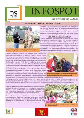 INFOSPOT
24th SEPTEMBER 2015 Issue No. 26
THE MEDICAL CAMP: ATIMELY BLESSING
The locals were excited to receive the free healthcare services.Some even
described the experience as the best thing that happened to them since
“Maziwa ya nyayo” (The free milk project initiated by former President
Moi, also known as Nyayo’s Milk). The main illnesses treated were Ma-
laria,Typhoid, dental ailments and sexual transmitted diseases.
At the end of the day, we were glad to record a total number of 251 pa-
tients having been treated. That news made all the fatigue and thirst
experienced throughout the exercise worthwhile. The Tunza mobilizer,
Anne Waceke, recorded a total of 94 family planning procedures that
were performed on the women and instantly declared it a success.
The British Army Training Unit in Kenya (BATUK) on the 18th Septem-
ber to the 20th September carried out their annual medical camps in the
counties of Meru, Samburu and Laikipia. BATUK is a permanent training
support unit based in Nanyuki. The army carries out a six-week medi-
cal training in the form of Medical camps in areas close to their training
grounds and stipulated by the Ministry of Health.
OUR JOURNEY BEGAN IN MERU
This year, the medical camp in Meru was situated in the small town of
Mitunguu, which is approximately 30Kms from Meru town and was set
to run throughout the weekend of 18th to 20th September 2015. Led by
their Troop Commander Mike Oliver, the soldiers set up camp in Mitun-
guu Dispensary on Friday, 18th September. “The troops dispersed in this
area mainly consist of 26 British Army personnel who have joined the
British Medical Corp. We also have additional support from two Kenya
Defence Forces Medical Personnel and four Administration Police to as-
sist with security,” said Commander Oliver.
The gates to Mitunguu Dispensary were opened at exactly 9am and a long
line of eager residents greeted the team. The majority of patients included
the elderly, mothers with their infants and middle-aged women. The medical
camp was divided into two sections: one area would cater for medical consul-
tation services by theArmy while the other area was aTunza mobilization unit
that focused on promoting Family Planning and Cervical Cancer screening.
Also providing supplementary support in Maternal and Child Healthcare was
the Beyond Zero mobile clinic donated by Kenyan First Lady Her Excellency
Margaret Kenyatta.
dispensary arrived just in time to save the day as PS Kenya staff stepped in to offer translation where we could.
The highlight of the day was the visit by the British Army Brigadier Eastman. Eastman toured the various stations interacting with the both
the soldiers and the local folk who responded warmly to his reception. He also handed over a mosquito net to a mother and her infant. Dur-
ing this camp, mothers with children under 5 years would receive a treated mosquito net as protection and prevention from Malaria.
The British Army Brigadier Eastman presents a mosquito net
to a Mitunguu resident
A Red Cross Official assits in translating for the Mitunguu
resident at the medical camp Registration desk.
P&O UPPER EASTERN Co-ordinator, Paul Sitati (Left) engages with
The British ArmyTroop Commander Mike Oliver (centre)
The camp was ready to kick off but the colossal challenge that the well-trained
soldiers were experiencing was the language barrier. Residents only spoke in
their ethnic dialect-Meru and only two translators provided by the Red Cross
Foundation could communicate with the increasing number of patients. Help
was needed and needed fast. Fortunately, medical personnel from Mitunguu
 
