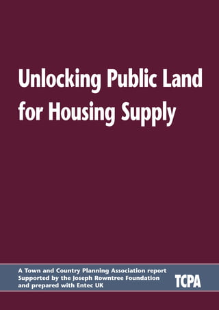 A Town and Country Planning Association report
Supported by the Joseph Rowntree Foundation
and prepared with Entec UK
Unlocking Public Land
for Housing Supply
TCPA
 