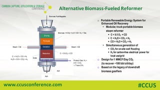 www.ccusconference.com #CCUS
Alternative	Biomass-Fueled	Reformer
Biomass Fuel Magazine
Drying
Biomass àCO2+ H2O+ CO+ H2 + Tars
Pyrolysis
Oxidation
Reduction
Steam +O2 Steam +O2
C + O2 àCO2C + 0.5 O2 = CO
C + H2O = CO + H2
Grate
ProductGas
H2 + CO+ CO2+ CH4
Ash
C+ CO2à 2CO
C + H2Oà CO+ H2
H2O + CO = CO2 + H2
Product Gas H2 +
CO + CO2
+ Trace CH4
Ash
o Portable Renewable Energy System for
Enhanced Oil Recovery
• Modular, truck portable biomass
steam reformer
§ C + 0.5 O2 = CO
§ C + H2O = CO2 + H2
§ CO + H2O = CO2 + H2
• Simultaneous generation of
§ CO2 for on-site well flooding
§ H2 for carbon-free electrical power for
local use/grid
o Design for1 MMCF/Day CO2
(to recover ~100 bbl oil/day)
o Based on the legacy of downdraft
biomass gasifiers
 