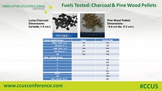 www.ccusconference.com #CCUS
Fuels	Tested:	Charcoal	&	Pine	Wood	Pellets
Pine Wood Pellets
Dimensions:
~0.6 cm dia. X 2 cm L
Lump Charcoal
Dimensions:
Variable,< 4 cm L
Proximate Analysis(As Received) Charcoal PineWood Pellets
Moisture Content, wt. % 3.54 6.20
AshContent, wt. % 3.91 0.58
Volatile Matter, wt. % 30.38 76.94
FixedCarbon, wt. % 62.17 16.28
Total 100.0 100.0
Ultimate Analysis(As Received)
H 5.39
C 50.50
N 0.25
S .07
O 37.01
Ash,wt.% 0.58
Total 100.00
Heating Value (daf, Btu/lb) 8531
 