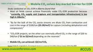 www.ccusconference.com #CCUS
Study conducted on CO2-EOR in Alberta found that:
• Most oil fields cannot achieve financially viable CO2-EOR production because
“currently, CO2 supply cost (capture and transportation infrastructure) is too
high in Alberta.”
• “By far the bulk of the CO2 waste streams are dilute CO2 from combustion and
cost in the range of $100/ton ($5.39/mcf) for capture (including dehydration and
compression).”
• “CO2-EOR projects, on the other can nominally afford CO2 in the range of $20 to
$40/ton (~$1 to $2/mcf) depending on the reservoir.”
• Mobile CO2 can achieved <$2/mcf CO2
Source: Gunter,B., Longworth,H., Overcomingthe barriers to commercial CO2-EORin Alberta, Canada, AIEES, May2013.
Mobile	CO2 solves	key	market	barrier	for	EOR
 