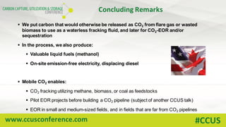 www.ccusconference.com #CCUS
Concluding	Remarks
§ We put carbon that would otherwise be released as CO2 from flare gas or wasted
biomass to use as a waterless fracking fluid, and later for CO2-EOR and/or
sequestration
§ In the process, we also produce:
§ Valuable liquid fuels (methanol)
§ On-site emission-free electricity, displacing diesel
§ Mobile CO2 enables:
§ CO2 fracking utilizing methane, biomass, or coal as feedstocks
§ Pilot EOR projects before building a CO2 pipeline (subject of another CCUS talk)
§ EOR in small and medium-sized fields, and in fields that are far from CO2 pipelines
 