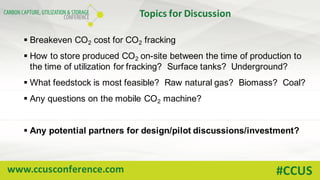 www.ccusconference.com #CCUS
Topics	for	Discussion
§ Breakeven CO2 cost for CO2 fracking
§ How to store produced CO2 on-site between the time of production to
the time of utilization for fracking? Surface tanks? Underground?
§ What feedstock is most feasible? Raw natural gas? Biomass? Coal?
§ Any questions on the mobile CO2 machine?
§ Any potential partners for design/pilot discussions/investment?
 