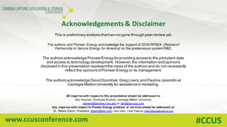 www.ccusconference.com #CCUS
Acknowledgements	&	Disclaimer
This is preliminary analysis thathas not gone through peer-review yet.
The authors and Pioneer Energy acknowledge the support of DOE/RPSEA (Research
Partnership to Secure Energy for America) on the predecessor system R&D.
The authors acknowledge Pioneer Energy for providing access to the pilotplant data
and access to technology development. However,the information and opinions
disclosed in this presentation representthe views of the authors and do not necessarily
reflect the opinions ofPioneer Energy or its management.
The authors acknowledge David Dzombak,Greg Lowry,and Paulina Jaramillo at
Carnegie Mellon University for assistance in modeling.
All inquiries with respect to this presentation should be addressed to:
Dan Hussain, Graduate Student, Carnegie Mellon University
daniarh@andrew.cmu.edu or dan@apvusa.com
Any inquiries with respect to Pioneer Energy products or services should be addressed to:
Dr. Robert Zubrin, President, Zubrin@aol.com / John Henri, Chief Chemist, jhenri@pioneerenergy.com
 