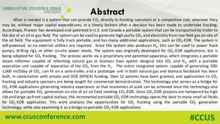 www.ccusconference.com #CCUS
Abstract
What is needed is a system that can provide CO2 directly to fracking operators at a competitive cost, wherever they
may be, without major capital expenditures, in a timely fashion after a decision has been made to undertake fracking.
Accordingly, Pioneer has developed and patented in U.S. and Canada a portable system that can be transported by trailer to
the site of an oil or gas field. The system can be used to generate high-purity CO2 and electricity from raw field gas on-site of
the oil field. The equipment is fully truck portable, and has many additional applications, such as CO2-EOR. The system is
self-powered, so no external utilities are required. Since the system also produces H2, this can be used to power frack
pumps, drilling rigs, or other on-site power needs. The system was originally developed for CO2-EOR applications, but is
being adapted for CO2 fracking. The process works via a proprietary and patented apparatus, which integrates a portable
steam reformer capable of reforming natural gas or biomass (two system designs) into CO2 and H2, with a portable
separation unit capable of separation of the CO2 from the H2. The entire integrated system, capable of generating 200-
1,000 mcf/day of CO2 , can fit on a semi-trailer, and a prototype unit in both natural gas and biomass feedstock has been
built, in combination with private and DOE (RPSEA) funding. Over 12 patents have been granted, and applications to CO2
fracking and industry sponsors are being sought for commercial demonstration. This technology also serves as a bridge for
CO2-EOR applications generating industry experience so that economies of scale can be achieved since the technology also
allows for portable CO2 generation on-site of an oil field needing CO2-EOR. Since CO2-EOR projects are hampered by high
risk and large up-front capital outlays, this incremental portable CO2-EOR technology opens the door to many small oil fields
for CO2-EOR application. This work analyzes the opportunities for CO2 fracking using the portable CO2 generation
technology, while also examining it as a bridge to portable CO2-EOR applications.
 