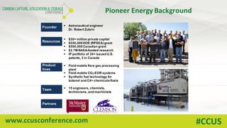 www.ccusconference.com #CCUS
Pioneer	Energy	Background
Founder § Astronautical engineer
Dr. Robert Zubrin
Resources
§ $30+ million private capital
§ $550,000DOE (RPSEA) grant
§ $500,000Canadian grant
§ $2.7M NASA-funded research
§ IP portfolio of 30+ issued U.S.
patents, 3 in Canada
Product
lines
§ Field mobile flare gas processing
plant
§ Field mobile CO2-EOR systems
§ Synthetic fuel technology for
butanol and C4+ chemicals/fuels
Team § 15 engineers, chemists,
technicians, and machinists
Partners
 