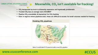 www.ccusconference.com #CCUS
Meanwhile,	CO2 isn’t	available	for	fracking!
Existing CO2 pipelines
§ CO2 transported by truck is inherently expensive and logistically problematic
§ Trucked CO2 has an average cost of $12/MCF
§ Pipeline CO2 unavailable & impractical for CO2 fracking
§ Even in regions where pipelines exist, these are difficult to access for small volumes needed for fracking
Note: It could take 5-10 years to build a new CO2 pipeline
 