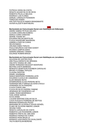PATRICIA VIEIRA DA COSTA
RENATA AGUIAR SILVA DE DEOS
ROBERTA PELELLA MELEGA
RODRIGO LUIS FLORES
SAMUEL LAMOGLIA POSSEBON
TOMOYUKI HONDA
WALTER FIGLIOLIA RAMOS BRANDIMARTE
XAVIER ALZUETA BARTABURU
1999
Bacharelado em Comunicação Social com Habilitação em Editoração
ANDRE SABINO PETEAN GALVÃO
CLAUDIA CAROLINA KOMESU
DANILO CORSI CARDOSO
DENISE YOSHIE NIY
EDUARDO RECHE BERTOLINI
FLAVIA HASHIZUME NAKAMURA
GABRIELA DIAS DA CUNHA
HELEN NAKAO
ORLINDA EMIKO TERUYA
PAULO MAURICIO CAETANO GODOY
RICARDO CAMPOS ASSIS
SANDRA SIRIKAKU TANAKA
SOLANGE ROMANI BRAGA
Bacharelado em Comunicação Social com Habilitação em Jornalismo
AÇUCENA DE CASTRO PAUL
ANA PAULA MORATO DE MIRANDA
ANA RITA TANAKA DE LIMA
ANDRE FERNANDO MUGGIATI MONTEIRO
BEATRIZ COSTA BARBOSA
BENEDITO HENRYSON SVERBERI CARVALHO
BRUNO FUTEMMA TAPAJOS
CLAUDIA CROITOR
DANIEL WAISMANN
DANILO MONTEIRO FERREIRA LEITE
EDUARDO CUCOLO DE CAMARGOS
ELIZA MASSAE MUTO
EPAMINONDAS ALVES PEREIRA NETO
FERNANDA MELFI BRAGA SILVEIRA D'AVILA
FERNANDA SILVA PINHEIRO
FLAVIA CUNHA LIMA
FLAVIA DA SILVA GUERRA YAMANE
HENRIQUE DE FIGUEREDO LUZ
ISABEL ROSSI MOHERDAVI
IVAN JORGE GARCIA
KATIA ARIMA
LUCIANA MARTINS COELHO SILVA
LUCIO AUGUSTO FERREIRA DE MATTOS
MARIANA RODRIGUES PEZZO
MARIANNE DE OLIVEIRA E SOUZA WENZEL
PLINIO DE OLIVEIRA RIBEIRO JUNIOR
REGINA FARIA
RENATA CARVALHO DA COSTA
ROBERTO LUIZ ROCKMANN JUNIOR
ROBERTO PRATA DE LIMA DIAS
RODRIGO FRANÇA DA CUNHA
RODRIGO PENA MAJELLA
RODRIGO VASCONCELOS CAVALCANTE
TALITA BERTOLIM MOREIRA
 
