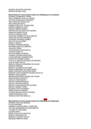 RAQUEL MAYGTON VICENTINI
RENATA MIYABE UEDA
Bacharelado em Comunicação Social com Habilitação em Jornalismo
ADRIANA FERNANDES FARIAS
ADUIL ROBERTO DA SILVA JUNIOR
ALETHEA RODRIGUES SEMENOV
ANA CAROLINA ROCHA VAZ
ANA CAROLINA SAITO
ANDRÉ SIGRIST DE TOLEDO PIZA
ANDREA LIMBERTO LEITE
ANGELA RIBEIRO NUNES
ANTONIO DE OLIVEIRA LEITE BIONDI
ARNALDO GRIZZO FILHO
ARTUR LOUBACK LOPES
CAROLINA CORRÊA DA SILVA MEYER
CAROLINA FANTACCINI BRITO
CASSIANO RICARDO GOBBET
CELY DA SILVA CARMO
DANIEL LONEEFF
DANIELE PRANDINI RICIERI
DAYANNE MIKEVIS SOBREIRA
GIOVANA TIZIANI
JOANA MITSUYO MATUSHITA
JULIANA DORETTO
KATIA DE ABREU PEREIRA
LARISSA PURVINIS MUSOLINO
LAURA MARIANA GIANNECCHINI
LEOPOLDO FINARDI GODOY
LETICIA C. BISSOTO QUEIROZ DE MORAES
LIDIA GURGEL NEVES
MARCEL NADALE GUIMARÃES DE SOUZA
MARCIO KAMEOKA
MARCIO TUCUNDUVA DE FARIA
MARCOS BRANDÃO DE ABREU AIRES
MARIA CAROLINA CAVALCANTI MAIA
MARIANA GARCIA RIBEIRO SOARES DA SILVA
MARINA LOIOLA BESSA
MARINA MOTOMURA GONÇALVES VIEIRA
NADIA BORBA CHIQUETA
NICOLAS CHERNAVSKY
RACHEL BUENO BRANDÃO
RAFAEL FONTANA GARCIA
RENATA CUNHA BRUNO DA SILVEIRA
RENATO SIMÕES TARGA
RICARDO KOITI KOSHIMIZU
TÂMIS PEIXOTO PARRON
TATIANA HELENA PINTO LOTIERZO
TOMAZ RODRIGO ALVES
VINÍCIUS CAETANO SEGALLA
2003
Bacharelado em Comunicação Social com Habilitação em Editoração
ANDRÉIA SANCHEZ MORONI
FLAVIO NAKAOKA
GABRIELA GARCIA ARNAL GUENTHER
HELOISA HERNANDEZ DO NASCIMENTO
JULIANA RUY MALARDO
JULIANA WAKU
MAITÊ CARVALHO CASACCHI
MARCEL MURAKAMI IHA
MARCELO ISSAMU HIGUCHI
MARIANA PIMENTA COAN
 