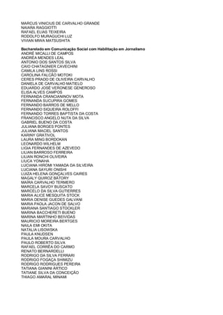 MARCUS VINICIUS DE CARVALHO GRANDE
NAIARA RAGGIOTTI
RAFAEL ELIAS TEIXEIRA
RODOLFO MURAGUCHI LUZ
VIVIAN MIWA MATSUSHITA
Bacharelado em Comunicação Social com Habilitação em Jornalismo
ANDRÉ MICALLI DE CAMPOS
ANDRÉA MENDES LEAL
ANTONIO DOS SANTOS SILVA
CAIO CHATAGNIER CAVECHINI
CAMILA LINS ROSSI
CAROLINA FALCÃO MOTOKI
CERES PRADO DE OLIVEIRA CARVALHO
DANIELA DE CARVALHO MATIELO
EDUARDO JOSÉ VERONESE GENEROSO
ELISA ALVES CAMPOS
FERNANDA CRANCIANINOV MOTA
FERNANDA SUCUPIRA GOMES
FERNANDO BARROS DE MELLO
FERNANDO SIQUEIRA ROLOFFI
FERNANDO TORRES BAPTISTA DA COSTA
FRANCISCO ANGELO NUTA DA SILVA
GABRIEL BUENO DA COSTA
JULIANA BORGES PONTES
JULIANA MACIEL SANTOS
KARINY GRATIVOL
LAURA MING BORDOKAN
LEONARDO WILHELM
LIGIA FERNANDES DE AZEVEDO
LILIAN BARROSO FERREIRA
LILIAN RONCHI OLIVEIRA
LIUCA YONAHA
LUCIANA HIROMI YAMADA DA SILVEIRA
LUCIANA SAYURI ONISHI
LUIZA HELENA GONÇALVES CAIRES
MAGALY QUIROZ BÁTORY
MAÍRA CARVALHO TERMERO
MARCELA SAVOY BUSCATO
MARCELO DA SILVA GUTIERRES
MARIA ALICE MESQUITA STOCK
MARIA DENISE GUEDES GALVANI
MARIA PAOLA JACON DE SALVO
MARIANA SANTIAGO STOCKLER
MARINA BACCHERETI BUENO
MARINA MARTINHO BEIVIDAS
MAURICIO MOREIRA BERTGES
NAILA EMI OKITA
NATALIA LISOWSKA
PAULA KNUDSEN
PAULA MOURA CARVALHO
PAULO ROBERTO SILVA
RAFAEL CORRÊA DO CARMO
RENATO BERNARDELLI
RODRIGO DA SILVA FERRARI
RODRIGO FOGAÇA SHIMIZU
RODRIGO RODRIGUES PEREIRA
TATIANA GIANINI ÁRTICO
TATIANE SILVA DA CONCEIÇÃO
THIAGO AMARAL MINAMI
 
