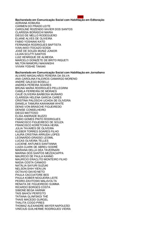 2006
Bacharelado em Comunicação Social com Habilitação em Editoração
ADRIANA KOMURA
CARMEN DO PRADO LEITE
CAROLINE ROZENDO XAVIER DOS SANTOS
CLARISSA BORASCHI MARIA
DIEGO DE MELLO RODEGUERO
ELIANE ALVES DE OLIVEIRA
FABIO YOSHIAKI KATO
FERNANDA RODRIGUES BAPTISTA
IVAN AKIO ITOCAZO SOIDA
JOSÉ DE SOUZA MUNIZ JÚNIOR
LILIAN SCUTTI SANTOS
LUIZ HENRIQUE DE ALMEIDA
MARCELO DONIZETE DE BRITO RIQUETI
MILTON MAMORU NAKANISHI
VIVIAN YOSHIE TAKAKI
Bacharelado em Comunicação Social com Habilitação em Jornalismo
ALVARO MAGALHÃES PEREIRA DA SILVA
ANA CAROLINA FALEIROS CAMARGO MORENO
ANDRÉ GALEGO BOSELLI
ANDREA PEREIRA SOARES
BRUNA MARIA RODRIGUES PELLEGRINI
CAMILA FERREIRA DE MORAES
CAUÊ OLIVEIRA BARBOSA MURARO
CLARISSA HELENA GARCIA CARES
CRISTINA PALOSCHI UCHOA DE OLIVEIRA
DANIELA TAMURA KAWAKAMI WHITE
DENIS VON BRASCHE FIGUEIREDO
DENISE CONSELHEIRO
DIEGO MATTOSO
ELISA ANDRADE BUZZO
FABIO GOMES PINTO RODRIGUES
FRANCISCO FIGUEIREDO DE SOUZA
FRANCISCO KORETCHIKA HEIRA
JÚLIA TAVARES DE OLIVEIRA
KLEBER TORRES SOARES FILHO
LAURA CRISTINA ARRUDA LOPES
LEONARDO GRASSO LEOMIL
LUCAS OLIVEIRA TELLES
LUCIENE ANTUNES SANT'ANNA
LUIZA CLARK DE ABREU SODRÉ
MARIANA DELLA DEA TAVERNARI
MARINA DOS SANTOS MEZZACAPPA
MAURÍCIO DE PAULA KANNO
MAURÍCIO ERACLITO MONTEIRO FILHO
NADIA COSTA CANADO
NATÁLIA SAYURI SUZUKI
NELSON SHIH YIEN LIN
OCTAVIO DAVID NETO
PAULA CACCIATORE BES
PAULA KOBER NOGUEIRA LEITE
PEDRO ZAVITOSKI MALAVOLTA
RENATA DE FIGUEIREDO SUMMA
RICARDO BORGES COSTA
SIMONE BEGA HARNIK
TAÍS BAHOV PERFEITO
TATIANA GLINFSKOI THÉ
THAIS MACEDO GURGEL
THALITA COGO PIRES
THOMAZ ALEXANDRE MAYER NAPOLEÃO
VINÍCIUS GUILHERME RODRIGUES VIEIRA
 