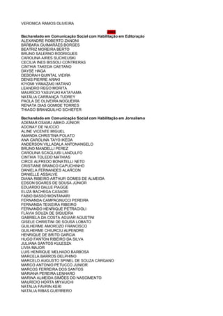 VERONICA RAMOS OLIVEIRA
2008
Bacharelado em Comunicação Social com Habilitação em Editoração
ALEXANDRE ROBERTO ZANONI
BÁRBARA GUIMARÃES BORGES
BEATRIZ MOREIRA BERTO
BRUNO SALERNO RODRIGUES
CAROLINA AIRES SUCHEUSKI
CECILIA INES BISSOLI CONTRERAS
CINTHIA TAKEDA CAETANO
DAYSE HAGA
DEBORAH QUINTAL VIEIRA
DENIS PIERRE ARAKI
KIYOMI YAMAZAKI HATANO
LEANDRO REGO MORITA
MAURÍCIO YASUYUKI KATAYAMA
NATÁLIA CARRANÇA TUDREY
PAOLA DE OLIVEIRA NOGUEIRA
RENATA DIAS GOMIDE TORRES
THIAGO BRANQUILHO SCHIEFER
Bacharelado em Comunicação Social com Habilitação em Jornalismo
ADEMAR OSAMU ABIKO JÚNIOR
ADONAY DE NUCCIO
ALINE VICENTE MIGUEL
AMANDA CHRISTINA POLATO
ANA CAROLINA TAYO IKEDA
ANDERSON VILLADALA ANTONANGELO
BRUNO MANDELLI PEREZ
CAROLINA SCAGLIUSI LANDULFO
CINTHIA TOLEDO MATHIAS
CIRCE ALFREDO BONATELLI NETO
CRISTIANE BRANCO CAPUCHINHO
DANIELA FERNANDES ALARCON
DANIELLE ASSALVE
DIANA RIBEIRO ARTHUR GOMES DE ALMEIDA
EDSON SOARES DE SOUSA JÚNIOR
EDUARDO DALLE PIAGGE
ELIZA BACHEGA CASADEI
FABIO BASSO MONTANARI
FERNANDA CAMPAGNUCCI PEREIRA
FERNANDA TEIXEIRA RIBEIRO
FERNANDO HENRIQUE PETRACIOLI
FLÁVIA SOUZA DE SIQUEIRA
GABRIELA DA COSTA AGUIAR AGUSTINI
GISELE CHRISTINI DE SOUSA LOBATO
GUILHERME AMOROZO FRANCISCO
GUILHERME CHIURCIU ALPENDRE
HENRIQUE DE BRITO GARCIA
HUGO FANTON RIBEIRO DA SILVA
JULIANA SANTOS KULESZA
LIVIA MAJOR
LUIS HENRIQUE MELHADO BARBOSA
MARCELA BARROS DELPHINO
MARCELO AUGUSTO SPINEL DE SOUZA CARGANO
MARCO ANTONIO PETUCCO JUNIOR
MARCOS FERREIRA DOS SANTOS
MARIANA PEREIRA LENHARO
MARINA ALMEIDA SIMÕES DO NASCIMENTO
MAURÍCIO HORTA MIYAUCHI
NATALIA FAVRIN KERI
NATALIA RIBAS GUERRERO
 