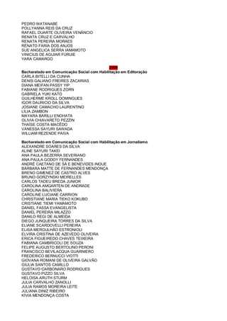 PEDRO WATANABE
POLLYANNA REIS DA CRUZ
RAFAEL DUARTE OLIVEIRA VENÂNCIO
RENATA CRUZ E CARVALHO
RENATA PEREIRA MORAES
RENATO FARIA DOS ANJOS
SUE ANGELICA SERRA IAMAMOTO
VINICIUS DE AGUIAR FURUIE
YARA CAMARGO
2009
Bacharelado em Comunicação Social com Habilitação em Editoração
CARLA BITELLI DA CUNHA
DENIS GALIANO FREIRES ZACARIAS
DIANA MEIFAN PASSY YIP
FABIANE RODRIGUES ZORN
GABRIELA YUKI KATO
GUILHERME KROLL DOMINGUES
IGOR DAURICIO DA SILVA
JOSIANE CAMACHO LAURENTINO
LÍLIA ZAMBON
MAYARA BARILLI ENOHATA
OLIVIA CHIAVARETO PEZZIN
THAÍSE COSTA MACÊDO
VANESSA SAYURI SAWADA
WILLIAM REZENDE PAIVA
Bacharelado em Comunicação Social com Habilitação em Jornalismo
ALEXANDRE SOARES DA SILVA
ALINE SAYURI TAKEI
ANA PAULA BEZERRA SEVERIANO
ANA PAULA GODOY FERNANDES
ANDRÉ CAETANO DE SÁ E BENEVIDES INOUE
BÁRBARA MATTE DE FERNANDES MENDONÇA
BRENO GIMENEZ DE CASTRO ALVES
BRUNO GORZYNSKI MEIRELLES
CARLOS TADEU BREDA JUNIOR
CAROLINA AMGARTEN DE ANDRADE
CAROLINA BALIVIERA
CAROLINE LUCIANE CARRION
CHRISTIANE MARIA TIEKO KOKUBO
CRISTIANE TIEMI YAMAMOTO
DANIEL FASSA EVANGELISTA
DANIEL PEREIRA MILAZZO
DANILO REGI DE ALMEIDA
DIEGO JUNQUEIRA TORRES DA SILVA
ELIANE SCARDOVELLI PEREIRA
ELISA MERGULHÃO ESTRONIOLI
ELVIRA CRISTINA DE AZEVEDO OLIVEIRA
ERICA FIGUEIREDO CHAVES TEIXEIRA
FABIANA CAMBRICOLI DE SOUZA
FELIPE AUGUSTO BERTOLINO PERONI
FRANCISCO BEVILACQUA GUARNIERO
FREDERICO BERNUCCI VIOTTI
GIOVANA ROMANI DE OLIVEIRA GALVÃO
GIULIA SANTOS CAMILLO
GUSTAVO CARBONARO RODRIGUES
GUSTAVO PIZZO SILVA
HELOISA ARUTH STURM
JULIA CARVALHO ZANOLLI
JULIA RAMOS MOREIRA LEITE
JULIANA DINIZ RIBEIRO
KÍVIA MENDONÇA COSTA
 