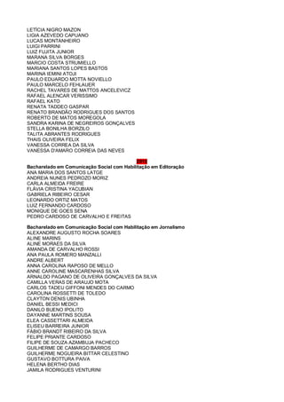 LETÍCIA NIGRO MAZON
LIGIA AZEVEDO CAPUANO
LUCAS MONTANHEIRO
LUIGI PARRINI
LUIZ FUJITA JUNIOR
MARANA SILVA BORGES
MARCIO COSTA STRUMIELLO
MARIANA SANTOS LOPES BASTOS
MARINA IEMINI ATOJI
PAULO EDUARDO MOTTA NOVIELLO
PAULO MARCELO FEHLAUER
RACHEL TAVARES DE MATTOS ANCELEVICZ
RAFAEL ALENCAR VERISSIMO
RAFAEL KATO
RENATA TADDEO GASPAR
RENATO BRANDÃO RODRIGUES DOS SANTOS
ROBERTO DE MATOS MOREGOLA
SANDRA KARINA DE NEGREIROS GONÇALVES
STELLA BONILHA BORZILO
TALITA ABRANTES RODRIGUES
THAIS OLIVEIRA FELIX
VANESSA CORREA DA SILVA
VANESSA D'AMARO CORREIA DAS NEVES
2010
Bacharelado em Comunicação Social com Habilitação em Editoração
ANA MARIA DOS SANTOS LATGE
ANDREIA NUNES PEDROZO MORIZ
CARLA ALMEIDA FREIRE
FLÁVIA CRISTINA YACUBIAN
GABRIELA RIBEIRO CESAR
LEONARDO ORTIZ MATOS
LUIZ FERNANDO CARDOSO
MONIQUE DE GOES SENA
PEDRO CARDOSO DE CARVALHO E FREITAS
Bacharelado em Comunicação Social com Habilitação em Jornalismo
ALEXANDRE AUGUSTO ROCHA SOARES
ALINE MARINS
ALINE MORAES DA SILVA
AMANDA DE CARVALHO ROSSI
ANA PAULA ROMERO MANZALLI
ANDRE ALBERT
ANNA CAROLINA RAPOSO DE MELLO
ANNE CAROLINE MASCARENHAS SILVA
ARNALDO PAGANO DE OLIVEIRA GONÇALVES DA SILVA
CAMILLA VERAS DE ARAUJO MOTA
CARLOS TADEU GIFFONI MENDES DO CARMO
CAROLINA ROSSETTI DE TOLEDO
CLAYTON DENIS UBINHA
DANIEL BESSI MEDICI
DANILO BUENO IPOLITO
DAYANNE MARTINS SOUSA
ELEA CASSETTARI ALMEIDA
ELISEU BARREIRA JUNIOR
FÁBIO BRANDT RIBEIRO DA SILVA
FELIPE PRIANTE CARDOSO
FILIPE DE SOUZA AZAMBUJA PACHECO
GUILHERME DE CAMARGO BARROS
GUILHERME NOGUEIRA BITTAR CELESTINO
GUSTAVO BOTTURA PAIVA
HELENA BERTHO DIAS
JAMILA RODRIGUES VENTURINI
 