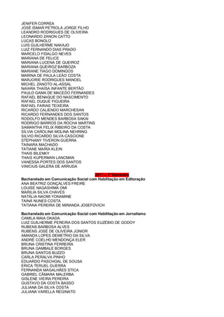 JENIFER CORREA
JOSÉ ISMAR PETROLA JORGE FILHO
LEANDRO RODRIGUES DE OLIVEIRA
LEONARDO ZANON CATTO
LUCAS BONOLO
LUIS GUILHERME NAKAJO
LUIZ FERNANDO DIAS PRADO
MARCELO FIDALGO NEVES
MARIANA DE FELICE
MARIANA LUCENA DE QUEIROZ
MARIANA QUEIROZ BARBOZA
MARIANE TIAGO DOMINGOS
MARINA DE PAULA LEÃO COSTA
MARJORIE RODRIGUES MANOEL
MICHEL ZANOTO AL-ASSAL
NAIARA THAÍSA INFANTE BERTÃO
PAULO GAMA DE MACEDO FERNANDES
RAFAEL BENAQUE DO NASCIMENTO
RAFAEL DUQUE FIGUEIRA
RAFAEL FARIAS TEIXEIRA
RICARDO CALIENDO MARCHESAN
RICARDO FERNANDES DOS SANTOS
RODOLFO MENDES BARBOSA SAKAI
RODRIGO BARROS DA ROCHA MARTINS
SAMANTHA FELIX RIBEIRO DA COSTA
SÍLVIA CAROLINA MOLINA NEHRING
SILVIO RICARDO SILVA CASCIONE
STEPHANY TIVERON GUERRA
TAINARA MACHADO
TATIANE MAÍRA KLEIN
THAIS BILENKY
THAIS KUPERMAN LANCMAN
VANESSA PORTES DOS SANTOS
VINICIUS GALERA DE ARRUDA
2011 – 1º Semestre
Bacharelado em Comunicação Social com Habilitação em Editoração
ANA BEATRIZ GONÇALVES FREIRE
LOUISE NAGASHIMA OMI
MARILIA SILVA CHAVES
NATÁLIA NAOMI YONAMINE
TAINÁ NUNES COSTA
TATIANA PEREIRA DE MIRANDA JOSEFOVICH
Bacharelado em Comunicação Social com Habilitação em Jornalismo
CAMILA MAIA OKADA
LUIZ GUILHERME PEREIRA DOS SANTOS EUZÉBIO DE GODOY
RUBENS BARBOSA ALVES
RUBENS JOSÉ DE OLIVEIRA JÚNIOR
AMANDA LOPES DEMETRIO DA SILVA
ANDRÉ COELHO MENDONÇA ELER
BRUNA CRISTINA FERREIRA
BRUNA GAMBALE BORGES
BRUNA SANTOS BUZZO
CARLA PERALVA PINHO
EDUARDO PASCHOAL DE SOUSA
ERICA TERUEL GUERRA
FERNANDA MAGALHÃES STICA
GABRIEL CÂMARA MALERBA
GISLENE VIEIRA PEREIRA
GUSTAVO DA COSTA BASSO
JULIANA DA SILVA COSTA
JULIANA VARELLA REGINATO
 