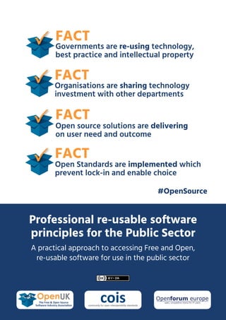 Professional re-usable software
principles for the Public Sector
A practical approach to accessing Free and Open,
re-usable software for use in the public sector
FACT
Organisations are sharing technology
investment with other departments
FACT
Governments are re-using technology,
best practice and intellectual property
FACT
Open source solutions are delivering
on user need and outcome
FACT
Open Standards are implemented which
prevent lock-in and enable choice
#OpenSource
The Free & Open Source
Software Industry Association
coiscommunity for open interoperability standards
 