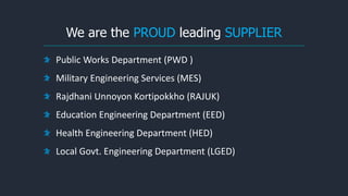 We are the PROUD leading SUPPLIER
Public Works Department (PWD )
Military Engineering Services (MES)
Rajdhani Unnoyon Kortipokkho (RAJUK)
Education Engineering Department (EED)
Health Engineering Department (HED)
Local Govt. Engineering Department (LGED)
 
