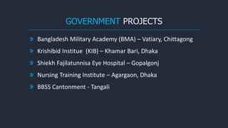 GOVERNMENT PROJECTS
Bangladesh Military Academy (BMA) – Vatiary, Chittagong
Krishibid Institue (KIB) – Khamar Bari, Dhaka
Shiekh Fajilatunnisa Eye Hospital – Gopalgonj
Nursing Training Institute – Agargaon, Dhaka
BBSS Cantonment - Tangali
 