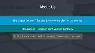 Striving for innovation itself and insisting “Quality First” principles.
About Us
The largest Ceramic Tiles and Sanitaryware plant in the country
Bangladesh – Lebanon Joint venture Company
 