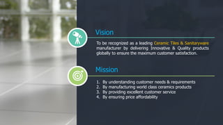 To be recognized as a leading Ceramic Tiles & Sanitaryware
manufacturer by delivering Innovative & Quality products
globally to ensure the maximum customer satisfaction.
Mission
1. By understanding customer needs & requirements
2. By manufacturing world class ceramics products
3. By providing excellent customer service
4. By ensuring price affordability
Vision
 