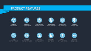 LUXURIOUS
LOOK AND FEEL
DURABILITY
& SCRATCH PROOF
ULTRA HYGIENIC
AND EASY TO CLEAN
STAINLESS
STEEL HINGES
INTERNATIONAL
DESIGN STANDARD
STATE OF THE
ART TECHNOLOGY
ECO
FRIENDLY PRODUCT
COMPLETE
TRAP AND RIM GLAZED
SOFT AND
EASY FLUSH BUTTON
WRAP OVER
SEAT COVER
OPTIONAL
SOFT CLOSE HINGES
EUROPEAN
FLUSHING UNIT
PRODUCT FEATURES
 