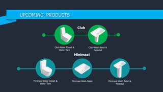 Club
Club-Water Closet &
Water Tank
Club-Wash Basin &
Pedestal
Minimaxi
Minimaxi-Water Closet &
Water Tank
Minimaxi-Wash Basin Minimaxi-Wash Basin &
Pedestal
UPCOMING PRODUCTS
 