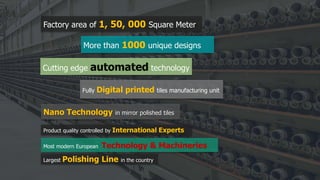 Nano Technology in mirror polished tiles
Fully Digital printed tiles manufacturing unit
Factory area of 1, 50, 000 Square Meter
More than 1000 unique designs
Product quality controlled by International Experts
Most modern European Technology & Machineries
Largest Polishing Line in the country
Cutting edge automated technology
 