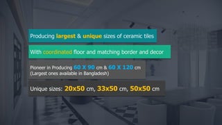 Unique sizes: 20x50 cm, 33x50 cm, 50x50 cm
Pioneer in Producing 60 X 90 cm & 60 X 120 cm
(Largest ones available in Bangladesh)
Producing largest & unique sizes of ceramic tiles
With coordinated floor and matching border and decor
 