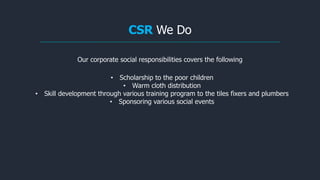 CSR We Do
Our corporate social responsibilities covers the following
• Scholarship to the poor children
• Warm cloth distribution
• Skill development through various training program to the tiles fixers and plumbers
• Sponsoring various social events
 