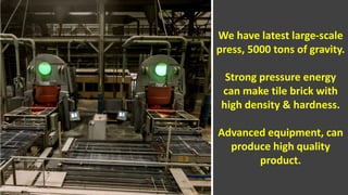 About Us
We have latest large-scale
press, 5000 tons of gravity.
Strong pressure energy
can make tile brick with
high density & hardness.
Advanced equipment, can
produce high quality
product.
 