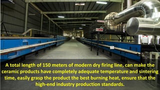 A total length of 150 meters of modern dry firing line, can make the
ceramic products have completely adequate temperature and sintering
time, easily grasp the product the best burning heat, ensure that the
high-end industry production standards.
 