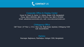 CONTACT US
Corporate Office & Display Center
House 44, Road 10, Sector 11, Uttara, Dhaka 1230, Bangladesh
Phone: 880-2-8950384, 880-2-7913322, Fax: 880-2-7914830
Email: sales@starceramicsbd.com, web: www.starceramicsbd.com
Factory
Riaznagar. Baghasura, Madhabpur. Hobigan 3300, Bangladesh
Chittagong Office
C&F Tower ( 6th floor ), 1712 ( New ) Sk. Mujib Road, Agrabad, Chittagong 4100
Cell: 01610781970
 