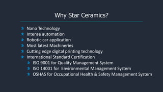 Why Star Ceramics?
Nano Technology
Intense automation
Robotic car application
Most latest Machineries
Cutting edge digital printing technology
International Standard Certification
ISO 9001 for Quality Management System
ISO 14001 for Environmental Management System
OSHAS for Occupational Health & Safety Management System
 