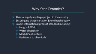 Why Star Ceramics?
Able to supply any large project in the country
Ensuring no shade variation & one batch supply
Covers international product standard including;
Length & Width
Water absorption
Modula's of rapture
Resistance to chemicals
 
