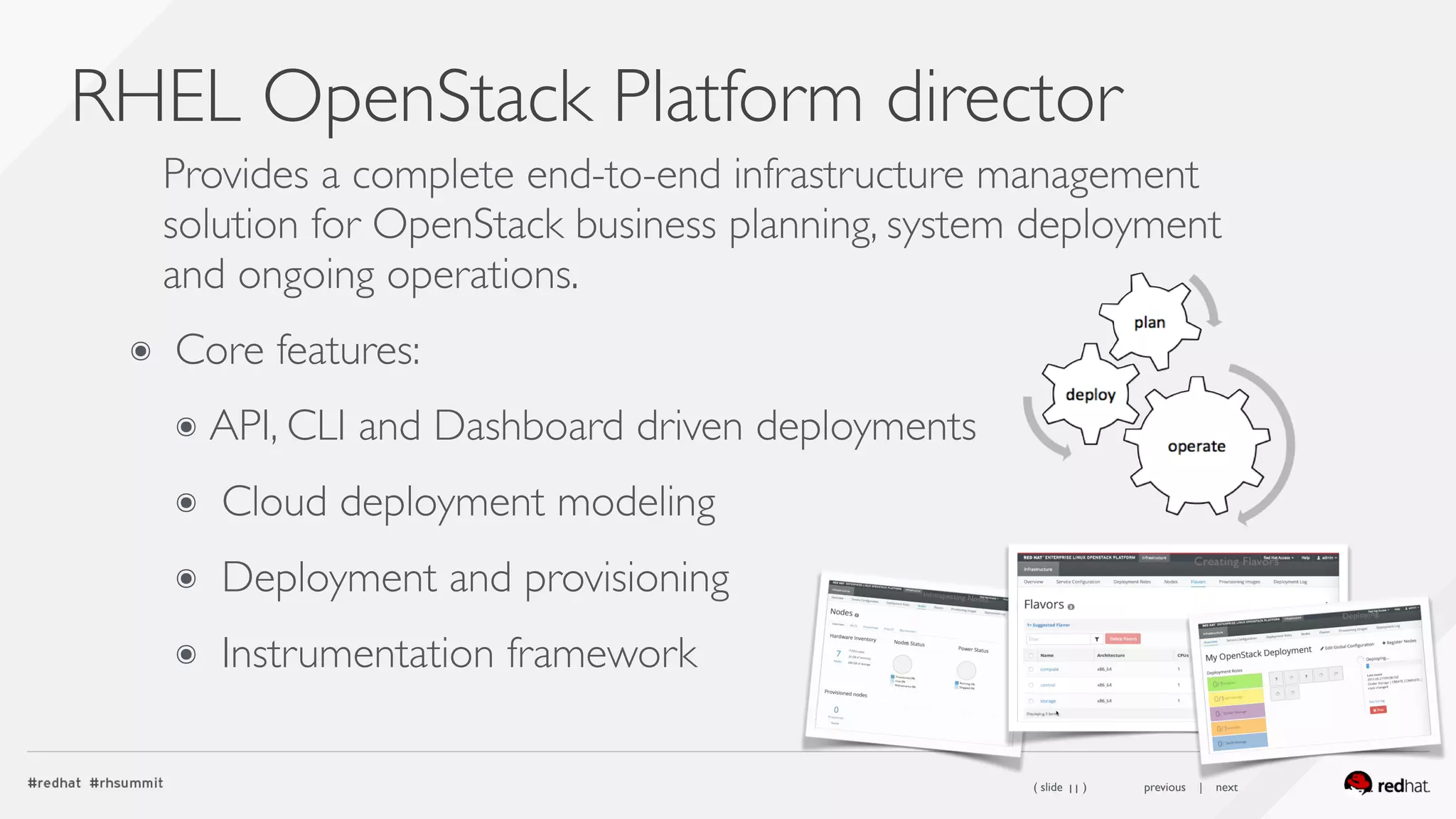 ( slide ) previous | next
RHEL OpenStack Platform director
11
Provides a complete end-to-end infrastructure management
solution for OpenStack business planning, system deployment
and ongoing operations.
๏ Core features:
๏ API, CLI and Dashboard driven deployments
๏ Cloud deployment modeling
๏ Deployment and provisioning
๏ Instrumentation framework
 