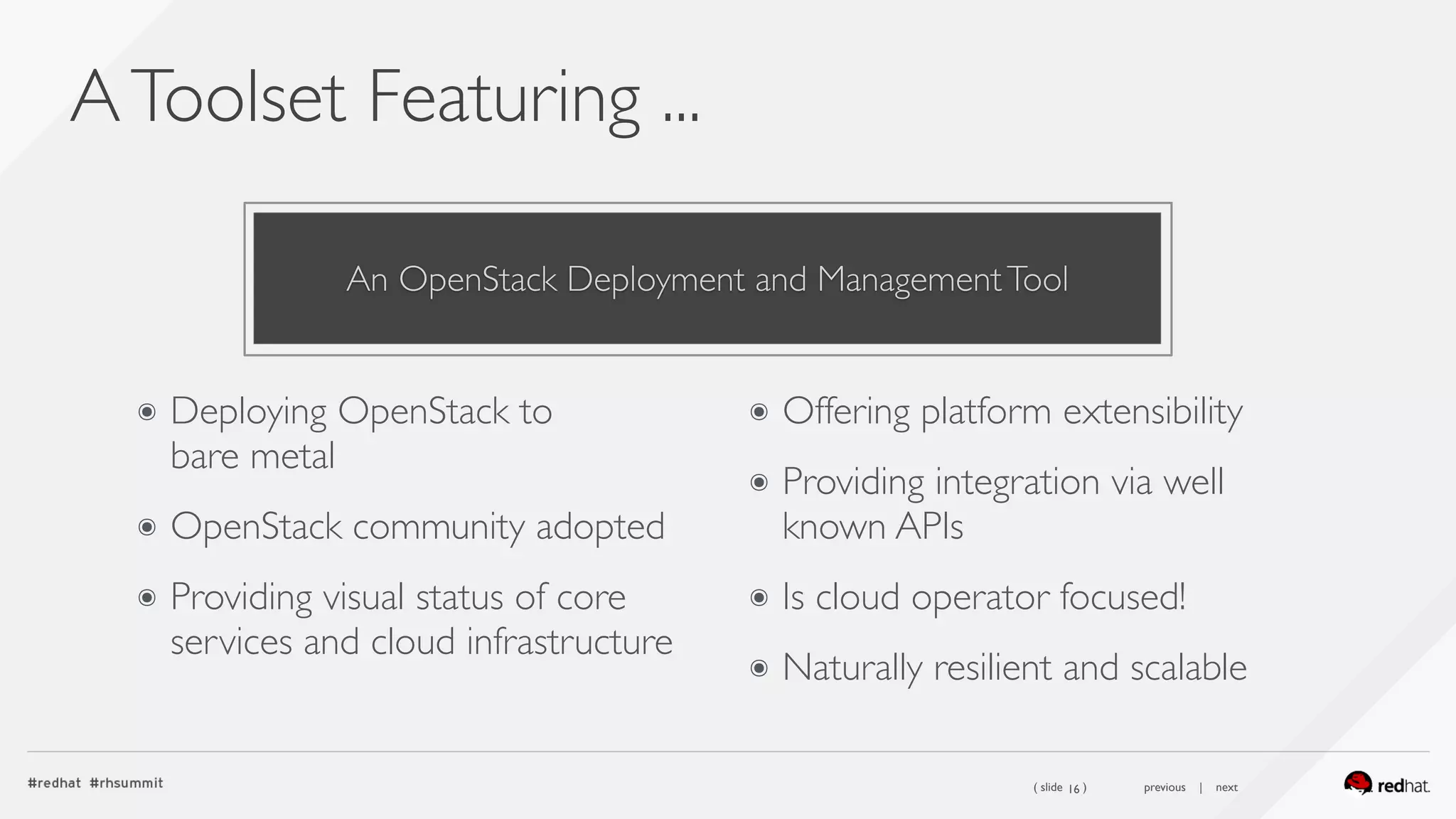 ( slide ) previous | next
AToolset Featuring ...
16
๏ Deploying OpenStack to  
bare metal
๏ OpenStack community adopted
๏ Providing visual status of core
services and cloud infrastructure
๏ Offering platform extensibility
๏ Providing integration via well
known APIs
๏ Is cloud operator focused!
๏ Naturally resilient and scalable
An OpenStack Deployment and ManagementTool
 