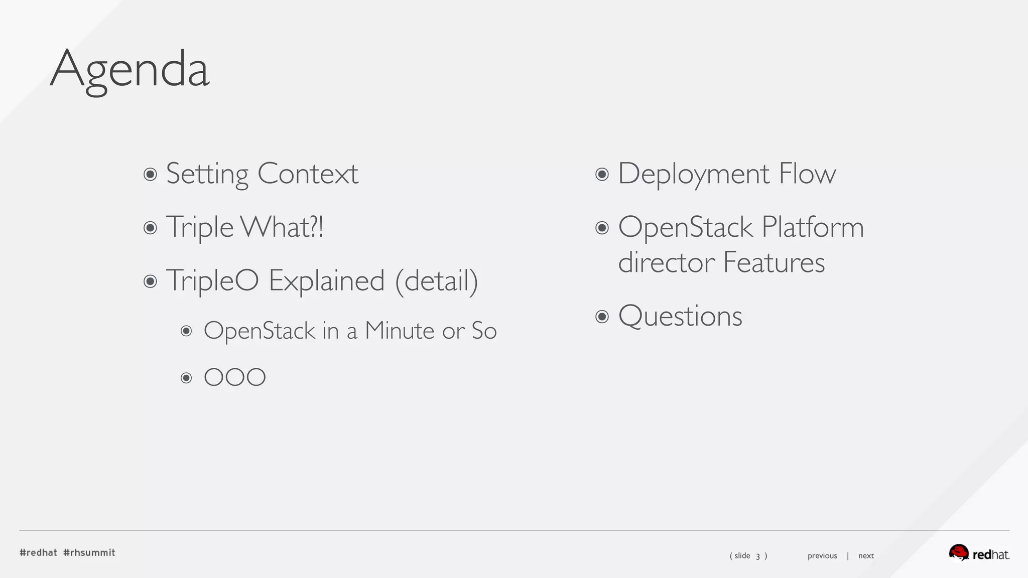 ( slide ) previous | next
Agenda
3
๏ Setting Context
๏ Triple What?!
๏ TripleO Explained (detail)
๏ OpenStack in a Minute or So
๏ OOO
 
 
๏ Deployment Flow
๏ OpenStack Platform
director Features
๏ Questions
 