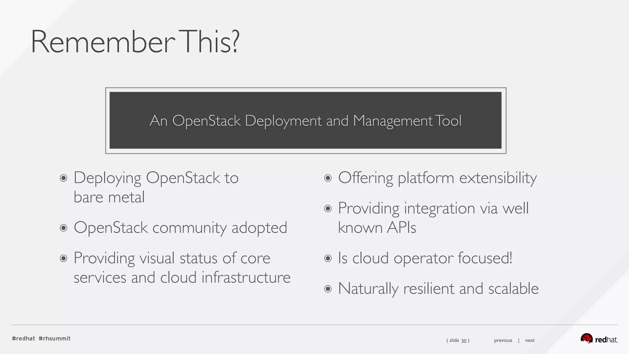 ( slide ) previous | next
RememberThis?
30
๏ Deploying OpenStack to  
bare metal
๏ OpenStack community adopted
๏ Providing visual status of core
services and cloud infrastructure
๏ Offering platform extensibility
๏ Providing integration via well
known APIs
๏ Is cloud operator focused!
๏ Naturally resilient and scalable
An OpenStack Deployment and ManagementTool
 