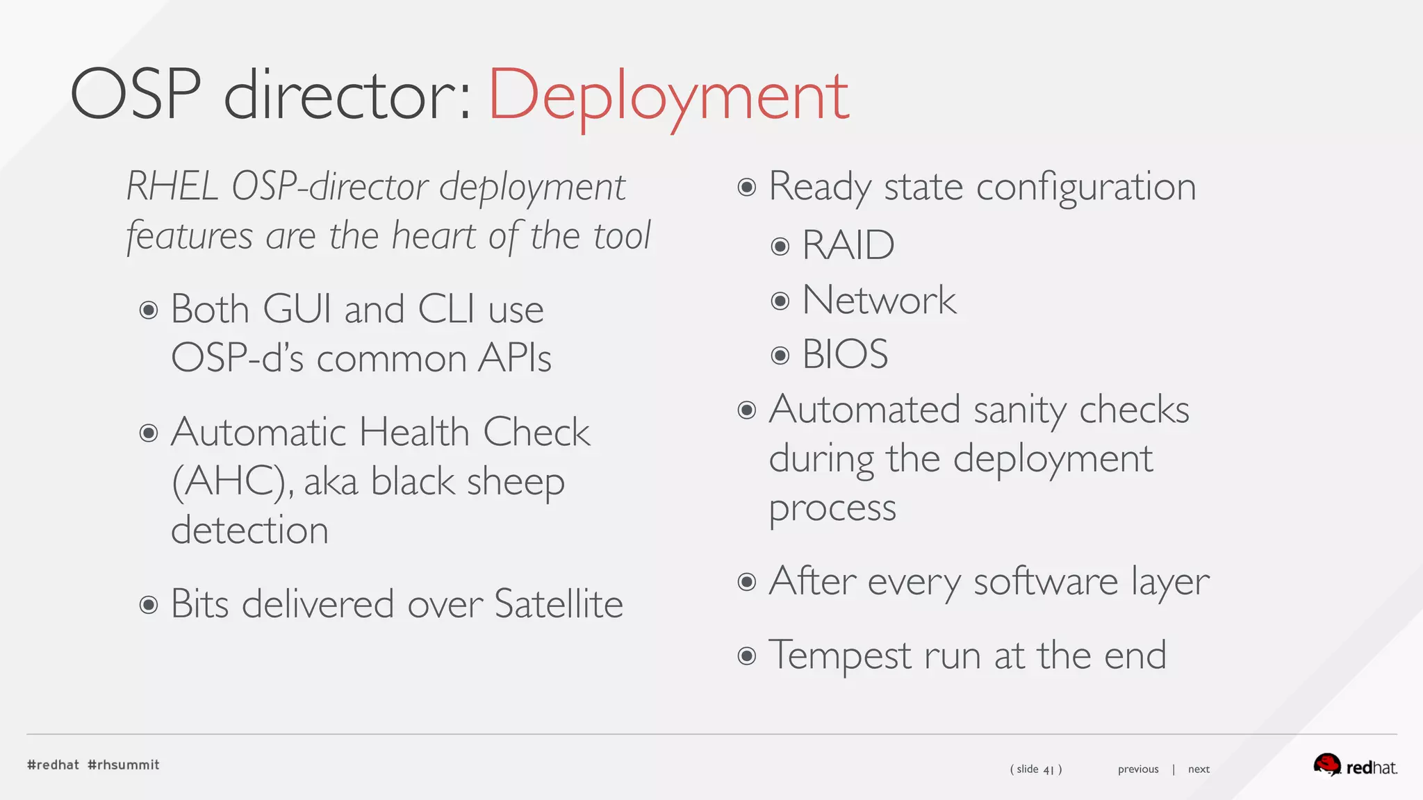 ( slide ) previous | next
OSP director: Deployment
41
RHEL OSP-director deployment
features are the heart of the tool
๏ Both GUI and CLI use  
OSP-d’s common APIs
๏ Automatic Health Check
(AHC), aka black sheep
detection
๏ Bits delivered over Satellite
๏ Ready state conﬁguration
๏ RAID
๏ Network
๏ BIOS
๏ Automated sanity checks
during the deployment
process
๏ After every software layer
๏ Tempest run at the end
 