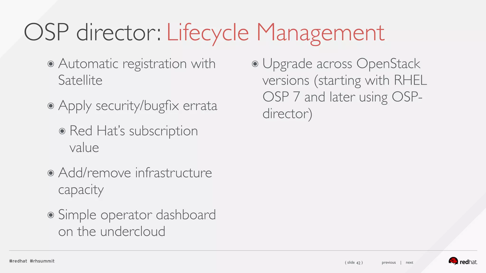 ( slide ) previous | next
OSP director: Lifecycle Management
42
๏ Automatic registration with
Satellite
๏ Apply security/bugﬁx errata
๏ Red Hat’s subscription
value
๏ Add/remove infrastructure
capacity
๏ Simple operator dashboard
on the undercloud
๏ Upgrade across OpenStack
versions (starting with RHEL
OSP 7 and later using OSP-
director)
 