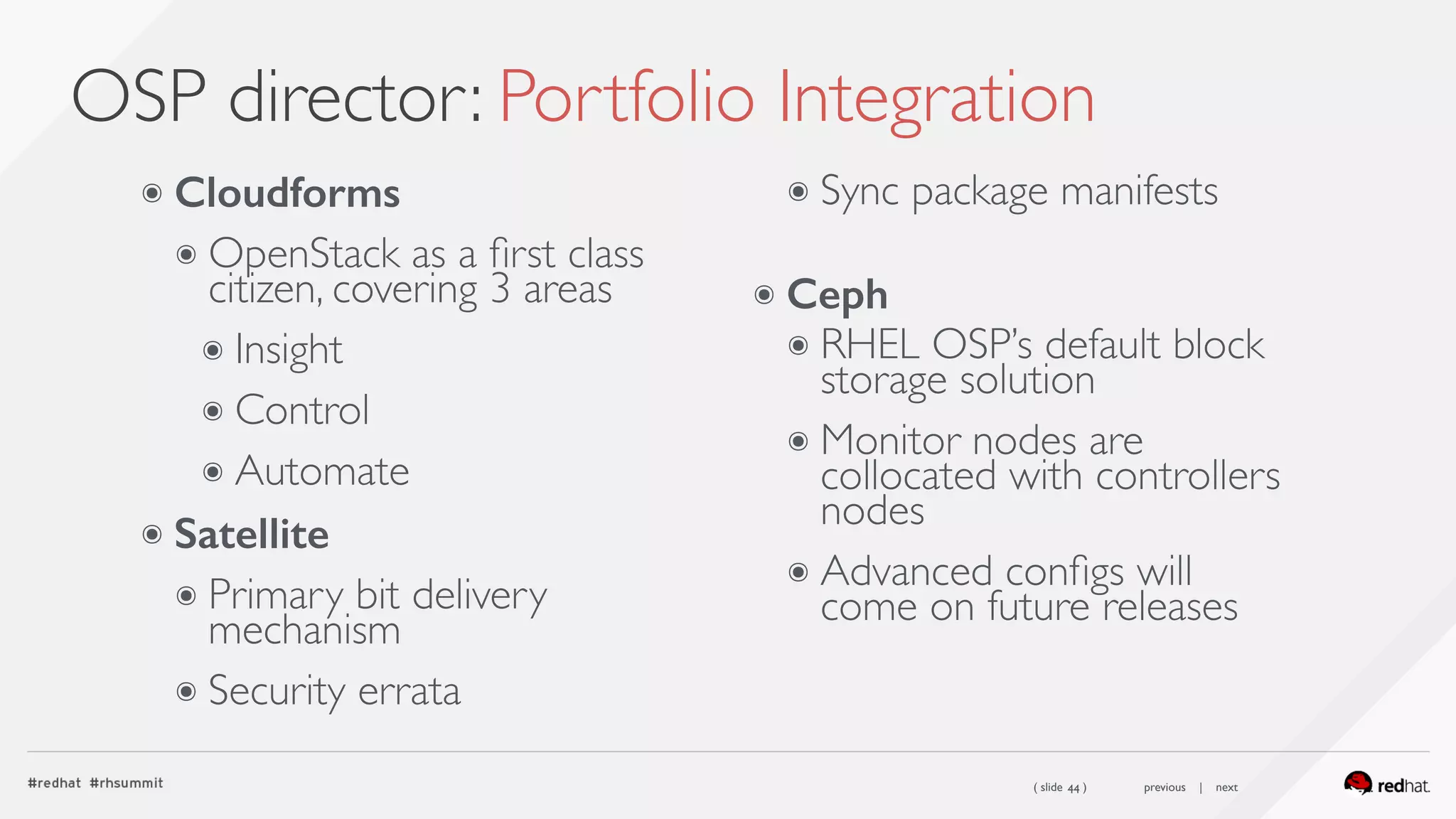 ( slide ) previous | next
OSP director: Portfolio Integration
44
๏ Cloudforms
๏ OpenStack as a ﬁrst class
citizen, covering 3 areas
๏ Insight
๏ Control
๏ Automate
๏ Satellite
๏ Primary bit delivery
mechanism
๏ Security errata
๏ Sync package manifests
๏ Ceph
๏ RHEL OSP’s default block
storage solution
๏ Monitor nodes are
collocated with controllers
nodes
๏ Advanced conﬁgs will
come on future releases
 