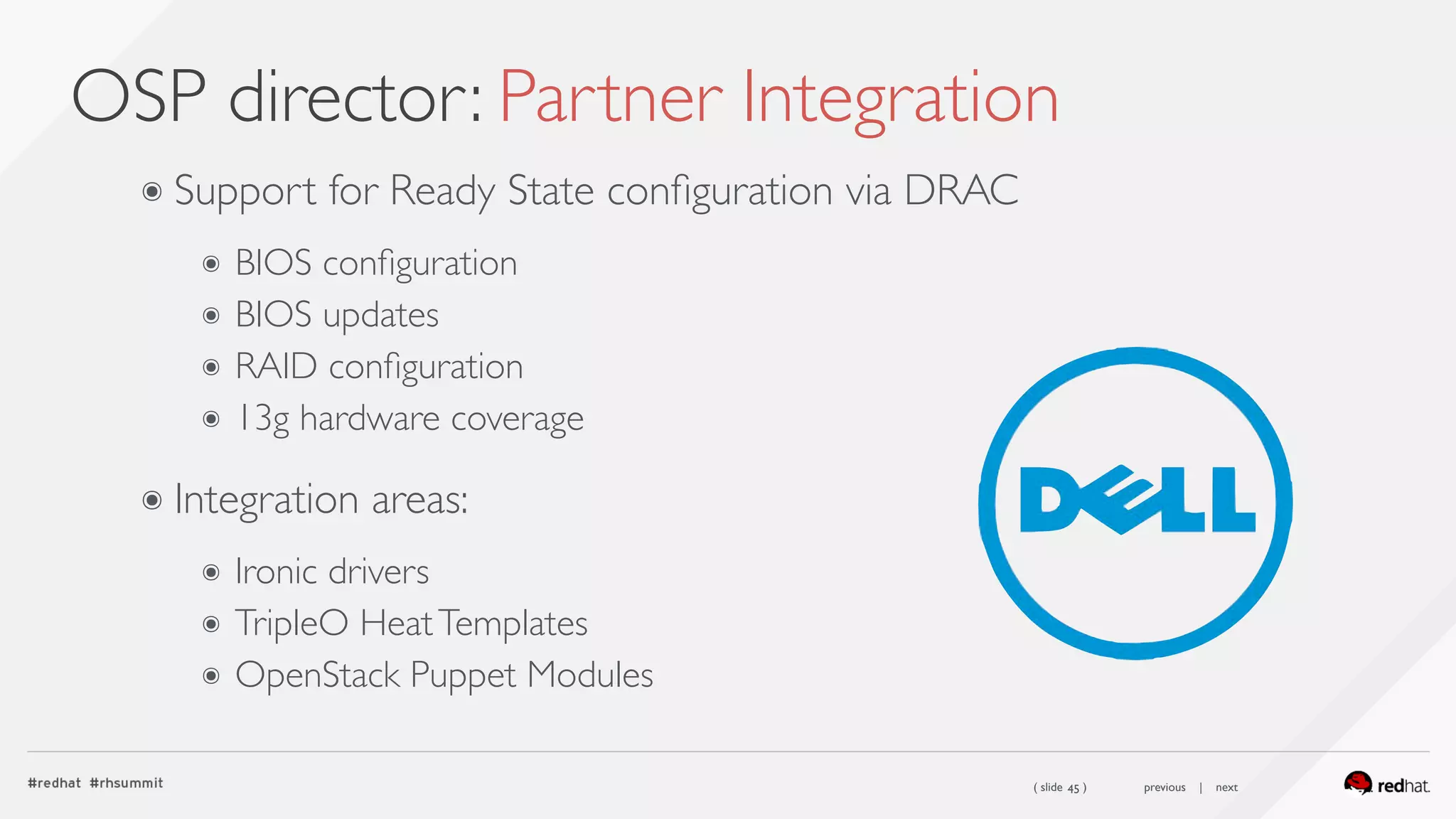 ( slide ) previous | next
OSP director: Partner Integration
45
๏ Support for Ready State conﬁguration via DRAC
๏ BIOS conﬁguration
๏ BIOS updates
๏ RAID conﬁguration
๏ 13g hardware coverage 
๏ Integration areas:
๏ Ironic drivers
๏ TripleO HeatTemplates
๏ OpenStack Puppet Modules
 