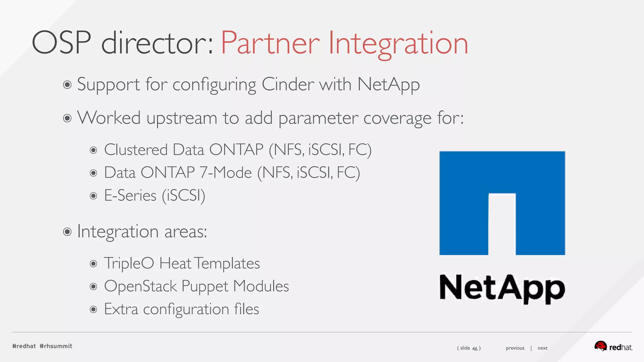 ( slide ) previous | next
OSP director: Partner Integration
46
๏ Support for conﬁguring Cinder with NetApp
๏ Worked upstream to add parameter coverage for:
๏ Clustered Data ONTAP (NFS, iSCSI, FC)
๏ Data ONTAP 7-Mode (NFS, iSCSI, FC)
๏ E-Series (iSCSI) 
๏ Integration areas:
๏ TripleO HeatTemplates
๏ OpenStack Puppet Modules
๏ Extra conﬁguration ﬁles
 