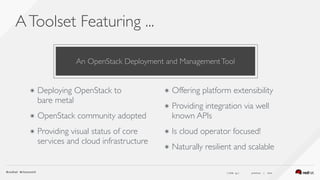 ( slide ) previous | next
AToolset Featuring ...
16
๏ Deploying OpenStack to  
bare metal
๏ OpenStack community adopted
๏ Providing visual status of core
services and cloud infrastructure
๏ Offering platform extensibility
๏ Providing integration via well
known APIs
๏ Is cloud operator focused!
๏ Naturally resilient and scalable
An OpenStack Deployment and ManagementTool
 