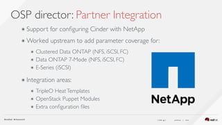 ( slide ) previous | next
OSP director: Partner Integration
46
๏ Support for conﬁguring Cinder with NetApp
๏ Worked upstream to add parameter coverage for:
๏ Clustered Data ONTAP (NFS, iSCSI, FC)
๏ Data ONTAP 7-Mode (NFS, iSCSI, FC)
๏ E-Series (iSCSI) 
๏ Integration areas:
๏ TripleO HeatTemplates
๏ OpenStack Puppet Modules
๏ Extra conﬁguration ﬁles
 
