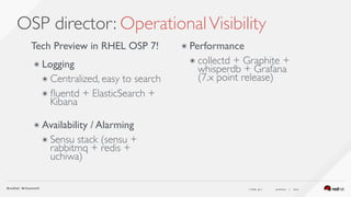 ( slide ) previous | next
OSP director: OperationalVisibility
47
Tech Preview in RHEL OSP 7!
๏ Logging
๏ Centralized, easy to search
๏ ﬂuentd + ElasticSearch +
Kibana 
๏ Availability / Alarming
๏ Sensu stack (sensu +
rabbitmq + redis +
uchiwa) 
 
๏ Performance
๏ collectd + Graphite +
whisperdb + Grafana  
(7.x point release)
 