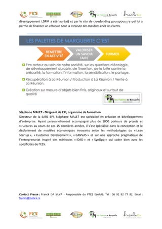 développement	LDPM	a	été	lauréat)	et	par	le	site	de	crowfunding	pousspouss.re	qui	lui	a	
permis	de	financer	un	véhicule	pour	la	livraison	des	meubles	chez	les	clients.		
	
	
	
Stéphane	MALET	-	Dirigeant	de	EPI,	organisme	de	formation	
Directeur	 de	 la	 SARL	 EPI,	 Stéphane	 MALET	 est	 spécialisé	 en	 création	 et	 développement	
d’entreprise.	 Ayant	 personnellement	 accompagné	 plus	 de	 1000	 porteurs	 de	 projets	 et	
structures	au	cours	de	ces	15	dernières	années,	il	s’est	spécialisé	dans	la	conception	et	le	
déploiement	 de	 modèles	 économiques	 innovants	 selon	 les	 méthodologies	 du	 «	Lean	
Startup	»,	 «	Customer	 Development	»,	 «	CANVAS	»	 et	 sur	 une	 approche	 pragmatique	 de	
l’entreprenariat	 inspiré	 des	 méthodes	 «	IDéO	»	 et	 «	SynOpp	»	 qui	 cadre	 bien	 avec	 les	
spécificités	de	l’ESS.	
	
	
	
	
	
	
	
	
	
	
Contact	 Presse	:	 Franck	 DA	 SILVA	 -	 Responsable	 du	 PTCE	 EcoPAL.	 Tel	:	 06	 92	 92	 77	 82.	 Email	:	
franck@hubex.re	
	
	
 